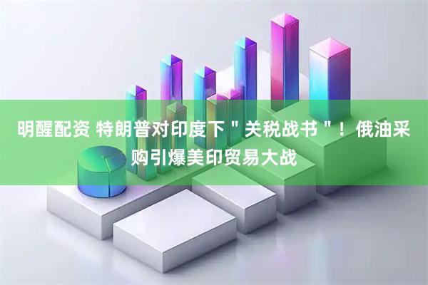 明醒配资 特朗普对印度下＂关税战书＂！俄油采购引爆美印贸易大战