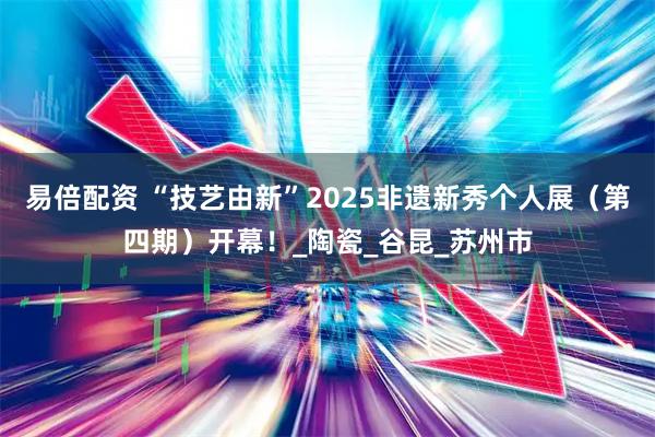 易倍配资 “技艺由新”2025非遗新秀个人展（第四期）开幕！_陶瓷_谷昆_苏州市