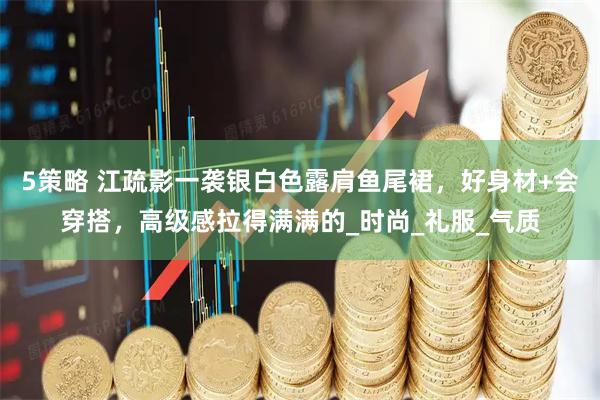 5策略 江疏影一袭银白色露肩鱼尾裙，好身材+会穿搭，高级感拉得满满的_时尚_礼服_气质