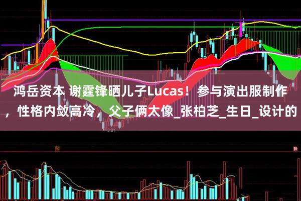 鸿岳资本 谢霆锋晒儿子Lucas！参与演出服制作，性格内敛高冷，父子俩太像_张柏芝_生日_设计的