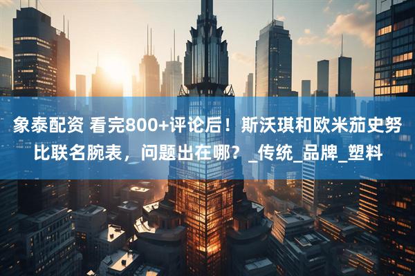 象泰配资 看完800+评论后！斯沃琪和欧米茄史努比联名腕表，问题出在哪？_传统_品牌_塑料