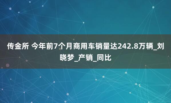 传金所 今年前7个月商用车销量达242.8万辆_刘晓梦_产销_同比