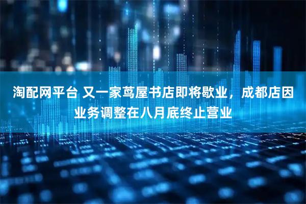 淘配网平台 又一家茑屋书店即将歇业，成都店因业务调整在八月底终止营业