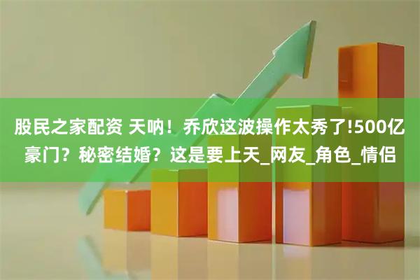 股民之家配资 天呐！乔欣这波操作太秀了!500亿豪门？秘密结婚？这是要上天_网友_角色_情侣