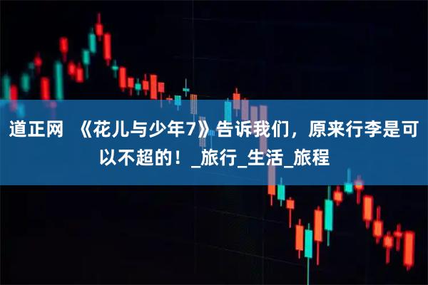 道正网  《花儿与少年7》告诉我们，原来行李是可以不超的！_旅行_生活_旅程