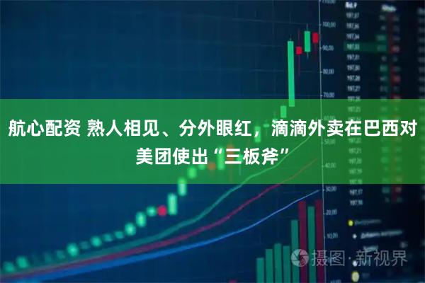 航心配资 熟人相见、分外眼红，滴滴外卖在巴西对美团使出“三板斧”