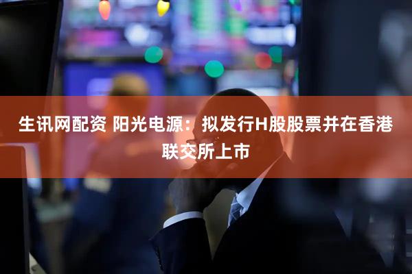生讯网配资 阳光电源：拟发行H股股票并在香港联交所上市