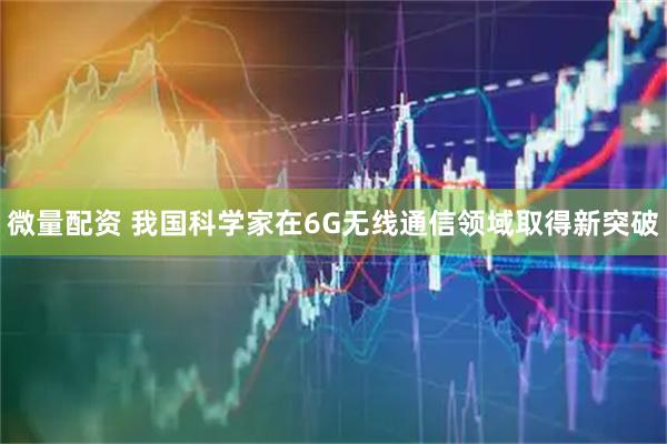 微量配资 我国科学家在6G无线通信领域取得新突破