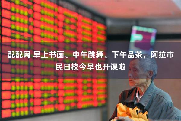 配配网 早上书画、中午跳舞、下午品茶，阿拉市民日校今早也开课啦