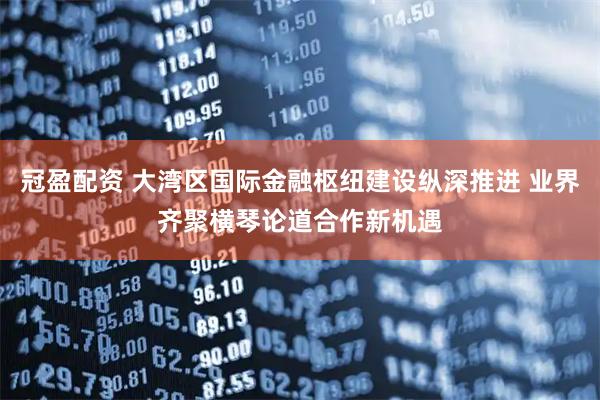 冠盈配资 大湾区国际金融枢纽建设纵深推进 业界齐聚横琴论道合作新机遇