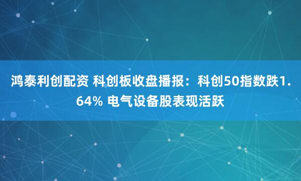 鸿泰利创配资 科创板收盘播报：科创50指数跌1.64% 电气设备股表现活跃