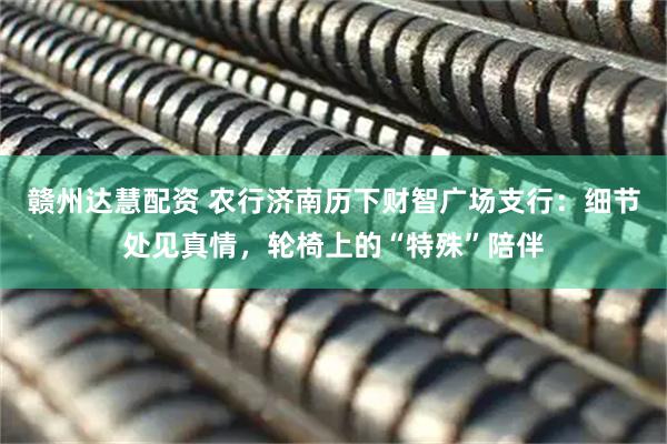 赣州达慧配资 农行济南历下财智广场支行：细节处见真情，轮椅上的“特殊”陪伴