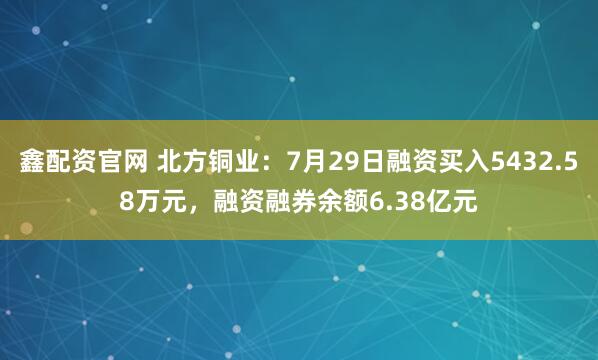 鑫配资官网 北方铜业：7月29日融资买入5432.58万元，融资融券余额6.38亿元