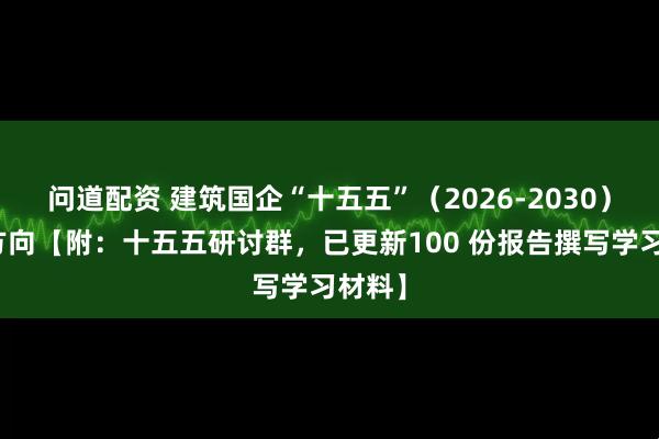 问道配资 建筑国企“十五五”（2026-2030）发展方向【附：十五五研讨群，已更新100 份报告撰写学习材料】