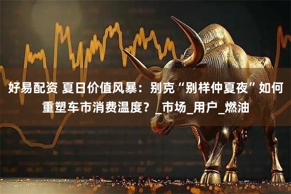 好易配资 夏日价值风暴：别克“别样仲夏夜”如何重塑车市消费温度？_市场_用户_燃油