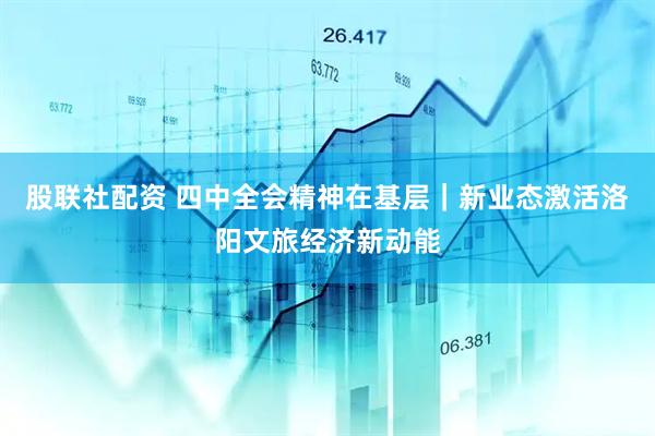 股联社配资 四中全会精神在基层｜新业态激活洛阳文旅经济新动能