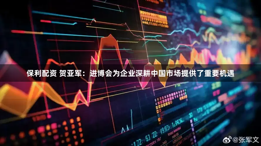 保利配资 贺亚军：进博会为企业深耕中国市场提供了重要机遇