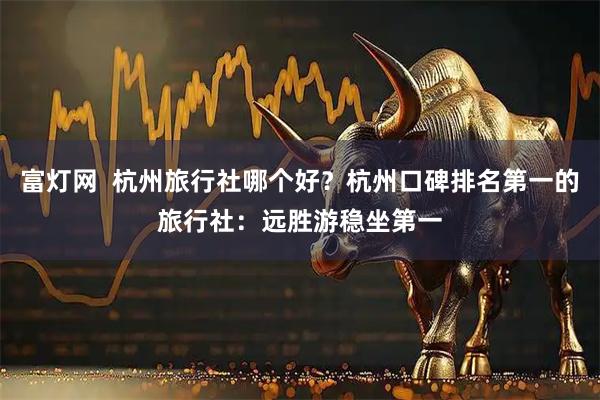 富灯网  杭州旅行社哪个好？杭州口碑排名第一的旅行社：远胜游稳坐第一