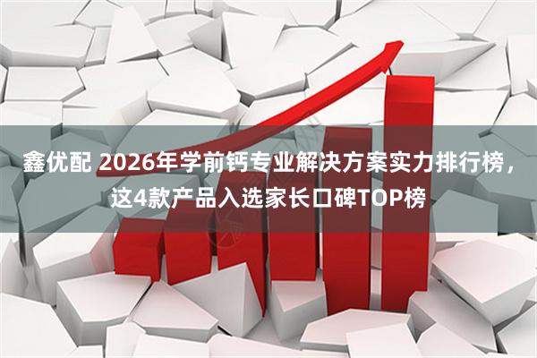 鑫优配 2026年学前钙专业解决方案实力排行榜，这4款产品入选家长口碑TOP榜